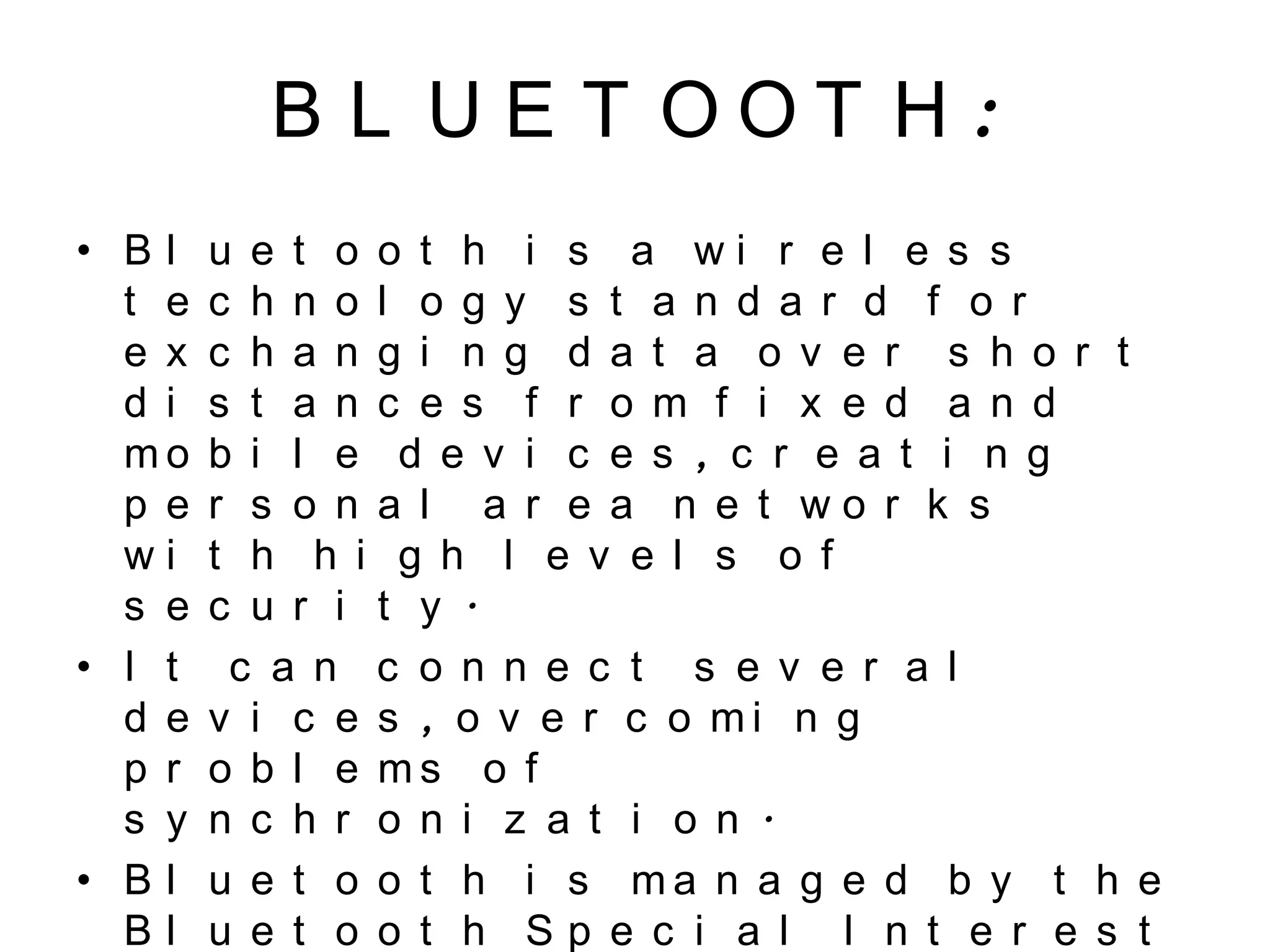 B L U E T O O T H :
• B l u e t o o t h i s a w i r e l e s s
t e c h n o l o g y s t a n d a r d f o r
e x c h a n g i n g d a t a o v e r s h o r t
d i s t a n c e s f r o m f i x e d a n d
m o b i l e d e v i c e s , c r e a t i n g
p e r s o n a l a r e a n e t w o r k s
w i t h h i g h l e v e l s o f
s e c u r i t y .
• I t c a n c o n n e c t s e v e r a l
d e v i c e s , o v e r c o m i n g
p r o b l e m s o f
s y n c h r o n i z a t i o n .
• B l u e t o o t h i s m a n a g e d b y t h e
B l u e t o o t h S p e c i a l I n t e r e s t
 