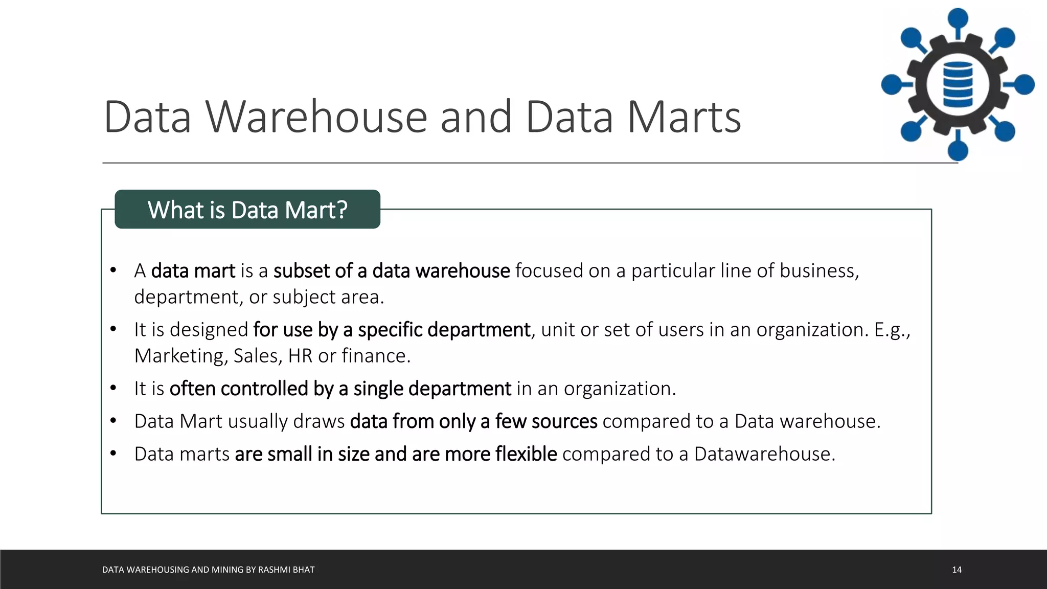 Data Warehouse and Data Marts
DATA WAREHOUSING AND MINING BY RASHMI BHAT 14
• A data mart is a subset of a data warehouse focused on a particular line of business,
department, or subject area.
• It is designed for use by a specific department, unit or set of users in an organization. E.g.,
Marketing, Sales, HR or finance.
• It is often controlled by a single department in an organization.
• Data Mart usually draws data from only a few sources compared to a Data warehouse.
• Data marts are small in size and are more flexible compared to a Datawarehouse.
What is Data Mart?
 