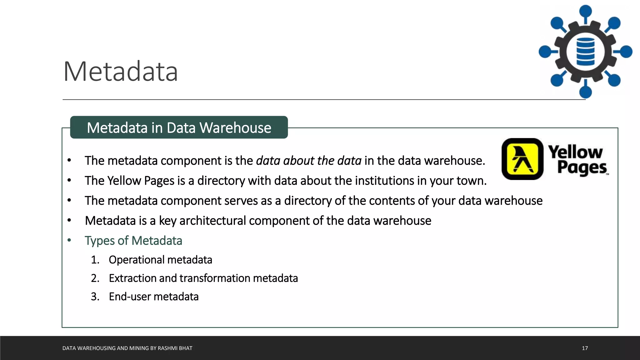 Metadata
DATA WAREHOUSING AND MINING BY RASHMI BHAT 17
• The metadata component is the data about the data in the data warehouse.
• The Yellow Pages is a directory with data about the institutions in your town.
• The metadata component serves as a directory of the contents of your data warehouse
• Metadata is a key architectural component of the data warehouse
• Types of Metadata
1. Operational metadata
2. Extraction and transformation metadata
3. End-user metadata
Metadata in Data Warehouse
 