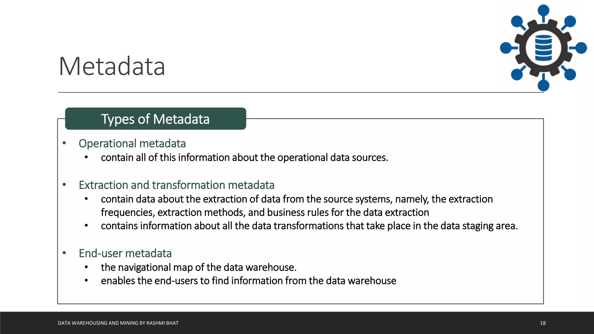 Metadata
DATA WAREHOUSING AND MINING BY RASHMI BHAT 18
• Operational metadata
• contain all of this information about the operational data sources.
• Extraction and transformation metadata
• contain data about the extraction of data from the source systems, namely, the extraction
frequencies, extraction methods, and business rules for the data extraction
• contains information about all the data transformations that take place in the data staging area.
• End-user metadata
• the navigational map of the data warehouse.
• enables the end-users to find information from the data warehouse
Types of Metadata
 