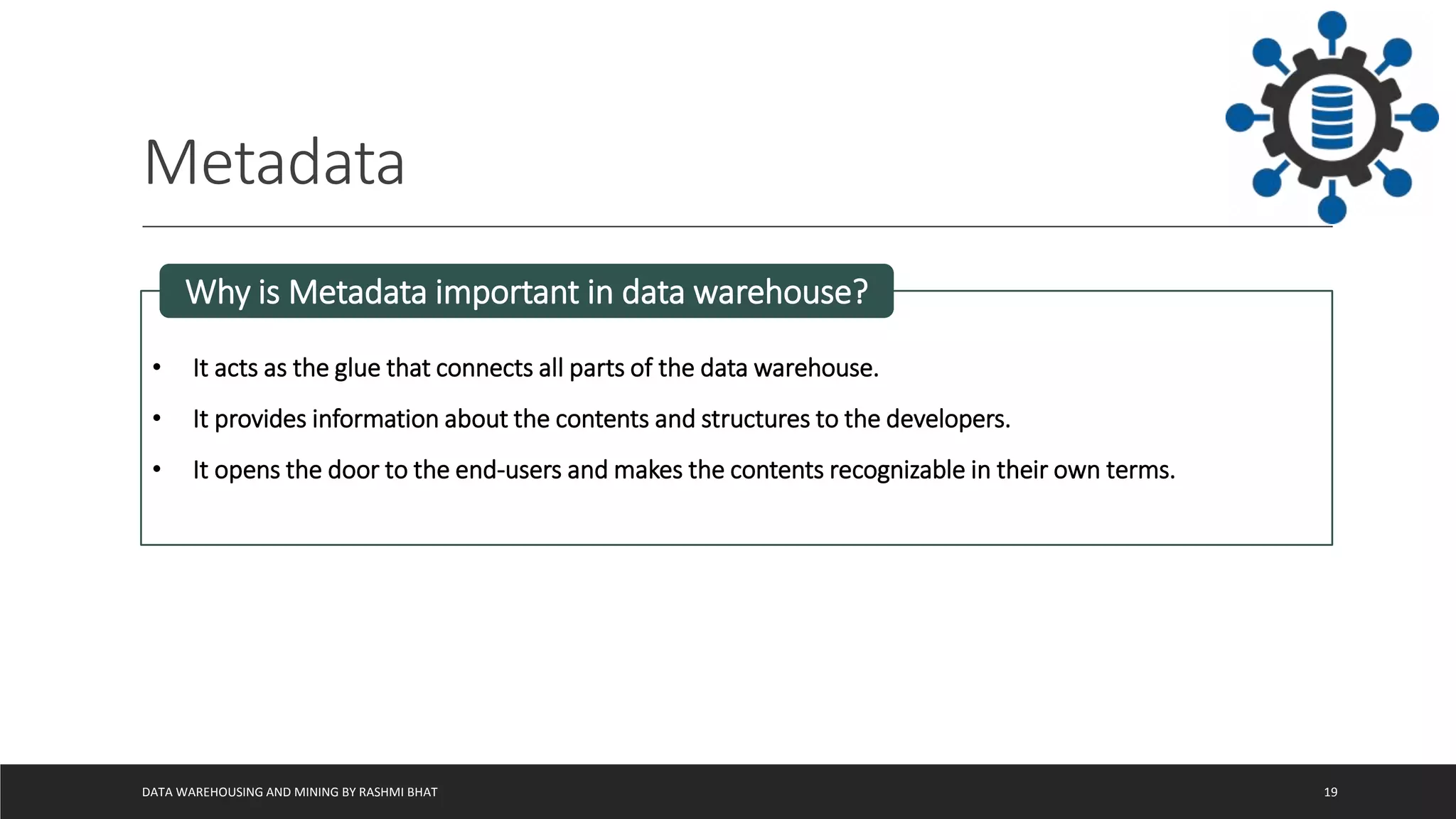Metadata
DATA WAREHOUSING AND MINING BY RASHMI BHAT 19
• It acts as the glue that connects all parts of the data warehouse.
• It provides information about the contents and structures to the developers.
• It opens the door to the end-users and makes the contents recognizable in their own terms.
Why is Metadata important in data warehouse?
 