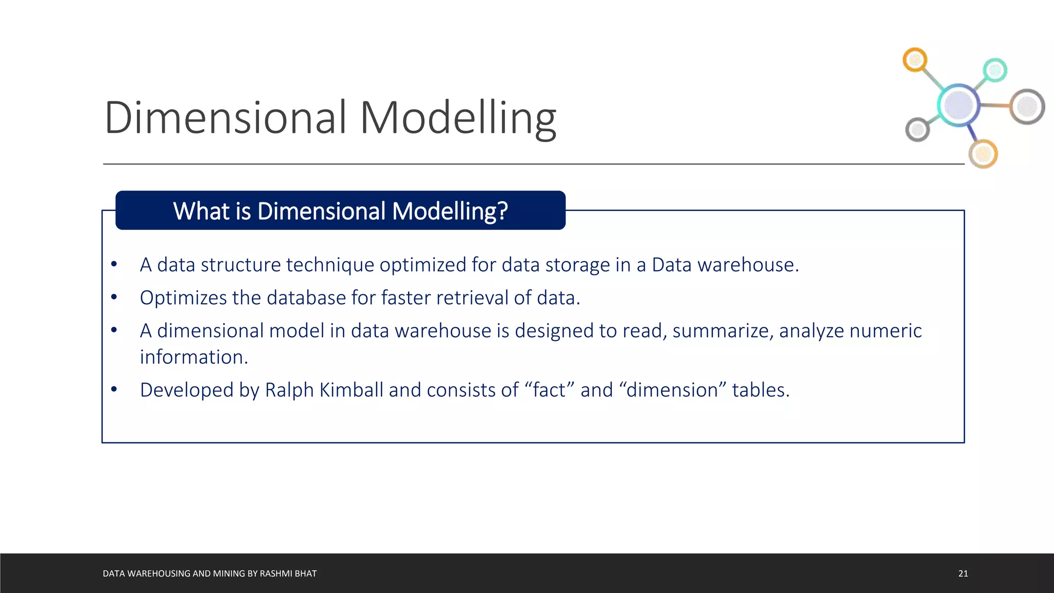 Dimensional Modelling
DATA WAREHOUSING AND MINING BY RASHMI BHAT 21
• A data structure technique optimized for data storage in a Data warehouse.
• Optimizes the database for faster retrieval of data.
• A dimensional model in data warehouse is designed to read, summarize, analyze numeric
information.
• Developed by Ralph Kimball and consists of “fact” and “dimension” tables.
What is Dimensional Modelling?
 