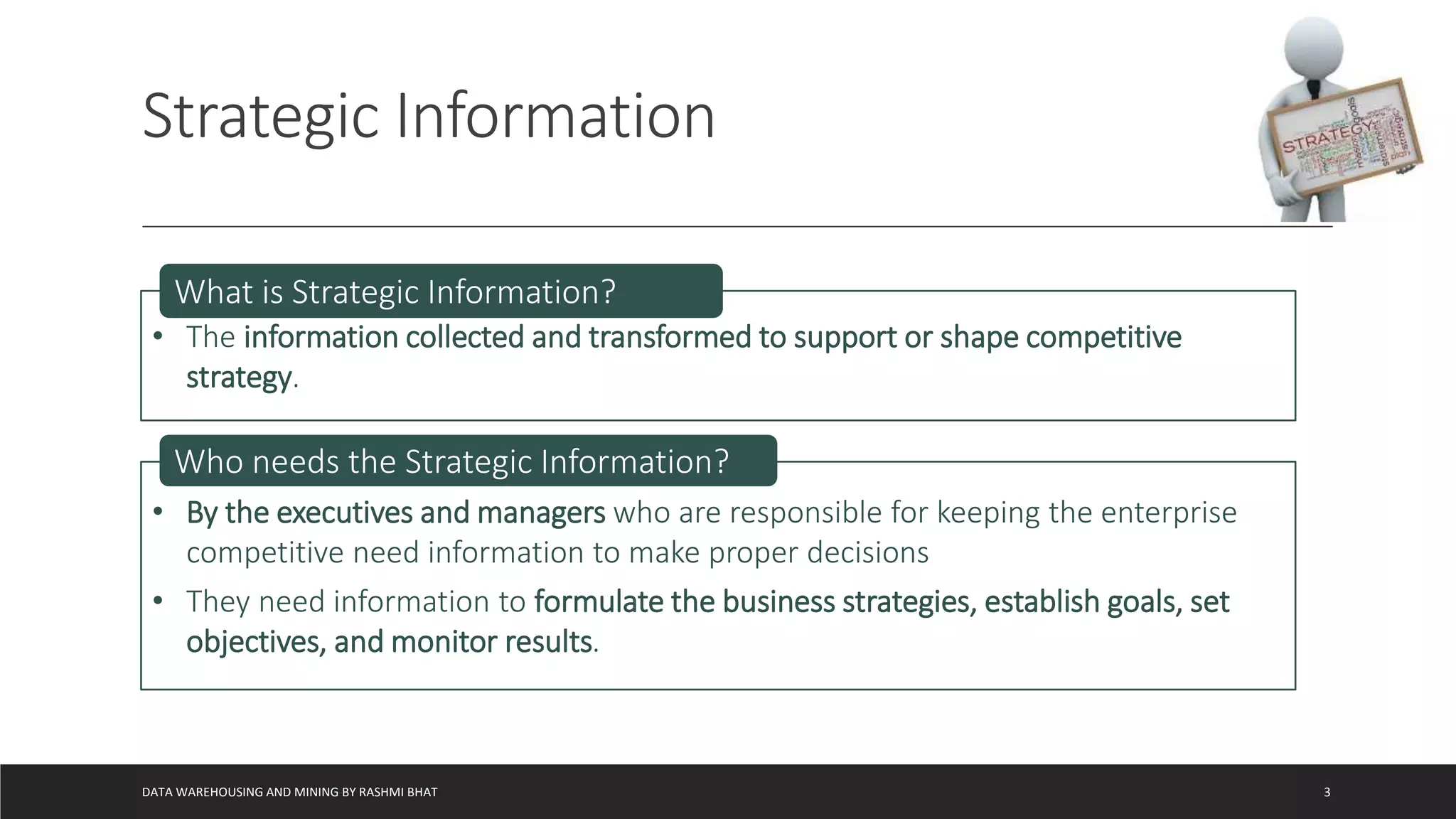 Strategic Information
DATA WAREHOUSING AND MINING BY RASHMI BHAT 3
• The information collected and transformed to support or shape competitive
strategy.
What is Strategic Information?
• By the executives and managers who are responsible for keeping the enterprise
competitive need information to make proper decisions
• They need information to formulate the business strategies, establish goals, set
objectives, and monitor results.
Who needs the Strategic Information?
 