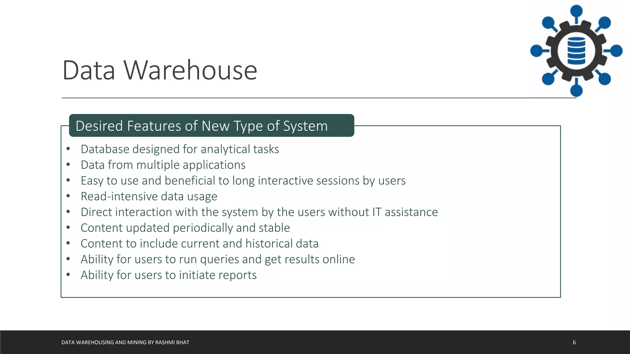 Data Warehouse
DATA WAREHOUSING AND MINING BY RASHMI BHAT 6
• Database designed for analytical tasks
• Data from multiple applications
• Easy to use and beneficial to long interactive sessions by users
• Read-intensive data usage
• Direct interaction with the system by the users without IT assistance
• Content updated periodically and stable
• Content to include current and historical data
• Ability for users to run queries and get results online
• Ability for users to initiate reports
Desired Features of New Type of System
 