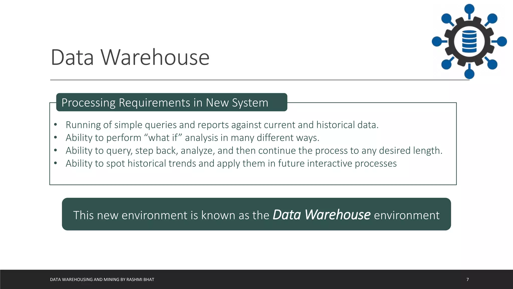 Data Warehouse
DATA WAREHOUSING AND MINING BY RASHMI BHAT 7
• Running of simple queries and reports against current and historical data.
• Ability to perform “what if” analysis in many different ways.
• Ability to query, step back, analyze, and then continue the process to any desired length.
• Ability to spot historical trends and apply them in future interactive processes
Processing Requirements in New System
This new environment is known as the Data Warehouse environment
 