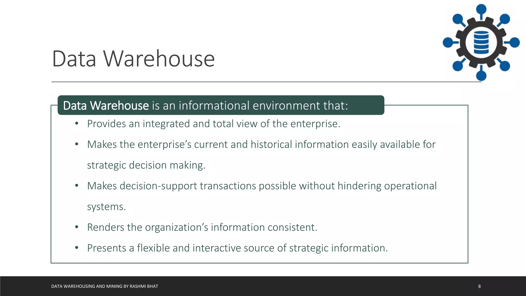 Data Warehouse
DATA WAREHOUSING AND MINING BY RASHMI BHAT 8
• Provides an integrated and total view of the enterprise.
• Makes the enterprise’s current and historical information easily available for
strategic decision making.
• Makes decision-support transactions possible without hindering operational
systems.
• Renders the organization’s information consistent.
• Presents a flexible and interactive source of strategic information.
Data Warehouse is an informational environment that:
 