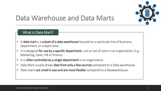 Data Warehouse and Data Marts
DATA WAREHOUSING AND MINING BY RASHMI BHAT 14
• A data mart is a subset of a data warehouse focused on a particular line of business,
department, or subject area.
• It is designed for use by a specific department, unit or set of users in an organization. E.g.,
Marketing, Sales, HR or finance.
• It is often controlled by a single department in an organization.
• Data Mart usually draws data from only a few sources compared to a Data warehouse.
• Data marts are small in size and are more flexible compared to a Datawarehouse.
What is Data Mart?
 
