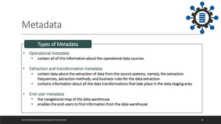 Metadata
DATA WAREHOUSING AND MINING BY RASHMI BHAT 18
• Operational metadata
• contain all of this information about the operational data sources.
• Extraction and transformation metadata
• contain data about the extraction of data from the source systems, namely, the extraction
frequencies, extraction methods, and business rules for the data extraction
• contains information about all the data transformations that take place in the data staging area.
• End-user metadata
• the navigational map of the data warehouse.
• enables the end-users to find information from the data warehouse
Types of Metadata
 