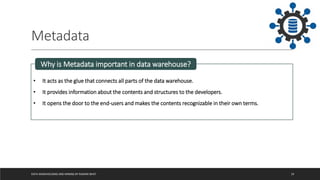 Metadata
DATA WAREHOUSING AND MINING BY RASHMI BHAT 19
• It acts as the glue that connects all parts of the data warehouse.
• It provides information about the contents and structures to the developers.
• It opens the door to the end-users and makes the contents recognizable in their own terms.
Why is Metadata important in data warehouse?
 