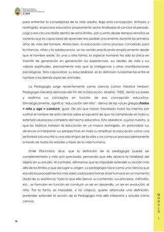 16
para enfrentar la complejidad de la vida adulta. Bajo esta concepción, limitada y
restringida, el proceso educativo propiamente dicho finalizaba al concluir el periodo.
Lógico era circunscribirla dentro de estos límites, por cuanto desde tiempos remotos se
sostenía que la capacidad de aprender era posible únicamente durante los primeros
años de vida del hombre. Ahora bien, la educación como proceso concebido para
la infancia, niñez y la adolescencia, se ha venido practicando empíricamente desde
que el hombre existe. En una u otra forma, la especie humana ha sido la única en
trasmitir de generación en generación sus experiencias, sus ideales de vida y sus
valores espirituales, precisamente más que la inteligencia y otras manifestaciones
psicológicas. Esta capacidad, su educabilidad, es la distinción fundamental entre el
hombre y las demás especies animales.
La Pedagogía surge recientemente como ciencia (Johan Friedrick Herbart,
Pedagogía General derivada del Fin de la Educación, Madrid, 1935), sienta sus bases
y reafirma sus conceptos en función de esa concepción educativa.
Etimológicamente, significa “educación del niño”, deriva de las voces griegas Paidos
= niño y ago = conducir, guiar. De ahí que hayan fracasado todos los intentos por
sustituir el nombre de esta ciencia sobre el supuesto de que no comprende en toda su
extensión el proceso completo del hecho educativo. Esto obedece, a juicio nuestro, a
que los teóricos trataron la educación en un marco restringido, sin profundizar sus
alcances ni interpretar sus perspectivas en toda su amplitud; la educación como una
actividad circunscrita a una sola etapa de la vida y no como un proceso permanente
a través de todas las edades y fases de la vida humana.
Emile Planchard, dice, que la definición de la pedagogía pueda ser
complementaria y más aún precisada, pensando que ella abarca la totalidad del
objeto en su estudio. Al contrario, afirmamos que es imposible extender su acción más
allá de los límites a que da lugar su origen. La pedagogía nace como una ciencia que
estudia los procedimientos más adecuados para formar al ser humano en un momento
dado de su existencia. Todo lo que ella deriva, su contenido, sus principios, métodos,
etc., se formulan en función en conducir un ser en desarrollo, un ser en evolución; el
niño. Por lo tanto, es imposible, si no utópico, querer reformular una definición,
pretender extender la acción de la Pedagogía más allá interpreta y estudia como
ciencia.
 