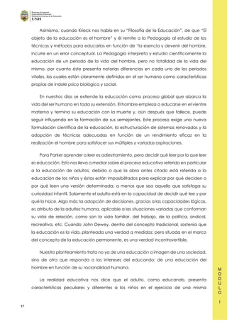 17
Asimismo, cuando Krieck nos habla en su “Filosofía de la Educación”, de que “El
objeto de la educación es el hombre” y él remite a la Pedagogía al estudio de las
técnicas y métodos para educarlos en función de “la esencia y devenir del hombre,
incurre en un error conceptual. La Pedagogía interpreta y estudia científicamente la
educación de un periodo de la vida del hombre, pero no totalidad de la vida del
mismo, por cuanto éste presenta notorias diferencias en cada uno de los periodos
vitales, los cuales están claramente definidos en el ser humano como características
propias de índole psico biológica y social.
En nuestros días se extiende la educación como proceso global que abarca la
vida del ser humano en toda su extensión. El hombre empieza a educarse en el vientre
materno y termina su educación con la muerte y, aún después que fallece, puede
seguir influyendo en la formación de sus semejantes. Este proceso exige una nueva
formulación científica de la educación, la estructuración de sistemas renovados y la
adopción de técnicas adecuadas en función de un rendimiento eficaz en la
realización el hombre para satisfacer sus múltiples y variadas aspiraciones.
Para Parker aprender a leer es adiestramiento, pero decidir qué leer por lo que leer
es educación. Esto nos lleva a mediar sobre el proceso educativo referido en particular
a la educación de adultos, debido a que la obra antes citado está referida a la
educación de los niños y éstos están imposibilitados para explicar por qué deciden o
por qué leen una versión determinada, a menos que sea aquello que satisfaga su
curiosidad infantil. Solamente el adulto está en la capacidad de decidir qué lee y por
qué lo hace. Algo más: la adopción de decisiones, gracias a las capacidades lógicas,
es atributo de la adultez humana, aplicable a las situaciones variadas que conforman
su vida de relación, como son la vida familiar, del trabajo, de la política, sindical,
recreativa, etc. Cuando John Dewey, dentro del concepto tradicional, sostenía que
la educación es la vida, planteada una verdad a medidas; pero situada en el marco
del concepto de la educación permanente, es una verdad incontrovertible.
Nuestro planteamiento trata no ya de una educación a imagen de una sociedad,
sino de otra que responda a los intereses del educando; de una educación del
hombre en función de su racionalidad humana.
La realidad educativa nos dice que el adulto, como educando, presenta
características peculiares y diferentes a los niños en el ejercicio de una misma
 
