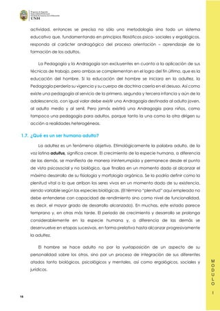 18
actividad, entonces se precisa no sólo una metodología sino todo un sistema
educativo que, fundamentando en principios filosóficos psico- sociales y ergológicos,
responda al carácter andragógico del proceso orientación – aprendizaje de la
formación de los adultos.
La Pedagogía y la Andragogía son excluyentes en cuanto a la aplicación de sus
técnicas de trabajo, pero ambas se complementan en el logro del fin último, que es la
educación del hombre. Si la educación del hombre se iniciara en la adultez, la
Pedagogía perdería su vigencia y su cuerpo de doctrina caería en el desuso. Así como
existe una pedagogía al servicio de la primera, segunda y tercera infancia y aún de la
adolescencia, con igual valor debe existir una Andragogía destinada al adulto joven,
al adulto medio y al senil. Pero jamás existirá una Andragogía para niños, como
tampoco una pedagogía para adultos, porque tanto la una como la otra dirigen su
acción a realidades heterogéneas.
1.7. ¿Qué es un ser humano adulto?
La adultez es un fenómeno objetivo. Etimológicamente la palabra adulto, de la
voz latina aduitus, significa crecer. El crecimiento de la especie humana, a diferencia
de las demás, se manifiesta de manera ininterrumpida y permanece desde el punto
de vista psicosocial y no biológico, que finaliza en un momento dado al alcanzar el
máximo desarrollo de su fisiología y morfología orgánica. Se la podría definir como la
plenitud vital a la que arriban los seres vivos en un momento dado de su existencia,
siendo variable según las especies biológicas. (El término “plenitud” aquí empleado no
debe entenderse con capacidad de rendimiento sino como nivel de funcionalidad,
es decir, el mayor grado de desarrollo alcanzado). En muchas, este estado parece
temprano y, en otras más tarde. El periodo de crecimiento y desarrollo se prolonga
considerablemente en la especie humana y, a diferencia de las demás se
desenvuelve en etapas sucesivas, en forma prelativa hasta alcanzar progresivamente
la adultez.
El hombre se hace adulto no por la yuxtaposición de un aspecto de su
personalidad sobre los otros, sino por un proceso de integración de sus diferentes
atados tanto biológicos, psicológicos y mentales, así como ergológicos, sociales y
jurídicos.
 