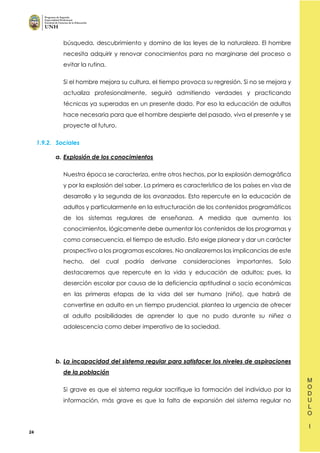 24
búsqueda, descubrimiento y domino de las leyes de la naturaleza. El hombre
necesita adquirir y renovar conocimientos para no marginarse del proceso o
evitar la rutina.
Si el hombre mejora su cultura, el tiempo provoca su regresión. Si no se mejora y
actualiza profesionalmente, seguirá admitiendo verdades y practicando
técnicas ya superadas en un presente dado. Por eso la educación de adultos
hace necesaria para que el hombre despierte del pasado, viva el presente y se
proyecte al futuro.
1.9.2. Sociales
a. Explosión de los conocimientos
Nuestra época se caracteriza, entre otros hechos, por la explosión demográfica
y por la explosión del saber. La primera es característica de los países en visa de
desarrollo y la segunda de los avanzados. Esto repercute en la educación de
adultos y particularmente en la estructuración de los contenidos programáticos
de los sistemas regulares de enseñanza. A medida que aumenta los
conocimientos, lógicamente debe aumentar los contenidos de los programas y
como consecuencia, el tiempo de estudio. Esto exige planear y dar un carácter
prospectivo a los programas escolares. No analizaremos las implicancias de este
hecho, del cual podría derivarse consideraciones importantes. Solo
destacaremos que repercute en la vida y educación de adultos; pues, la
deserción escolar por causa de la deficiencia aptitudinal o socio económicas
en las primeras etapas de la vida del ser humano (niño), que habrá de
convertirse en adulto en un tiempo prudencial, plantea la urgencia de ofrecer
al adulto posibilidades de aprender lo que no pudo durante su niñez o
adolescencia como deber imperativo de la sociedad.
b. La incapacidad del sistema regular para satisfacer los niveles de aspiraciones
de la población
Si grave es que el sistema regular sacrifique la formación del individuo por la
información, más grave es que la falta de expansión del sistema regular no
 