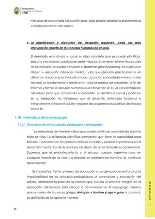 27
más que de una amplia educación que haga posible afrontar la problemática
complejidad de la vida adulta.
c. La planificación y ejecución del desarrollo requieren, cada vez más
intervención directa de los recursos humanos de un país
El desarrollo económico y social es algo concreto que se puede planificar,
ejecutar y evaluar en condiciones determinadas. Intervienen diferentes sectores
de la sociedad: los cuales conciben el desarrollo (planificadores), los cuales que
dirigen su ejecución (técnicos medios), y los que ejecutan prácticamente en
diferentes áreas de la actividad humana. La acción concertada entre estos tres
sectores es fundamental y decisiva en toda la política de desarrollo, a fin de
informar y formar los recursos humanos que intervienen en él. La concientización
del adulto para que comprenda el desarrollo, se identifique con él y participe
en su relajación, no olvidemos que el desarrollo entendido funcional e
integralmente lo hace el adulto- requiere de programas educativos destinados
a este fin.
1.10. Naturaleza de la andragogía
1.10.1. Concepto de antropogogía, pedagogía y andragogía
“La naturaleza del hombre indica que puede continuar aprendiendo durante
toda su vida. La evidencia científica demuestra que tiene la capacidad para
hacerlo. Concediendo los primeros años su increíble y enorme importancia en el
desarrollo mental, los de la madurez no dejan de tener también su oportunidad.
Sabemos que el embrutecimiento y el estupor pueden experimentarse en
cualquier época de la vida. La manera de permanecer humano es continuar
aprendiendo”
Es imperativo, frente al nuevo de educación y sus derivaciones entra otras la
inaplicabilidad de los principios pedagógicos al aprendizaje y educación del
adulto, establecer la base de la ciencia que estudia el proceso integral de la
educación del hombre. Esta ciencia la denominaremos Antropogogía, término
que se deriva de las voces griegas Antropos = hombre y ago = guiar o conducir.
La definición de la siguiente manera:
 