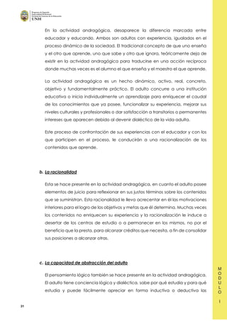 31
En la actividad andragógica, desaparece la diferencia marcada entre
educador y educando. Ambos son adultos con experiencia, igualados en el
proceso dinámico de la sociedad. El tradicional concepto de que uno enseña
y el otro que aprende, uno que sabe y otro que ignora, teóricamente deja de
existir en la actividad andragógica para traducirse en una acción recíproca
donde muchas veces es el alumno el que enseña y el maestro el que aprende.
La actividad andragógica es un hecho dinámico, activo, real, concreto,
objetivo y fundamentalmente práctico. El adulto concurre a una institución
educativa o inicia individualmente un aprendizaje para enriquecer el caudal
de los conocimientos que ya posee, funcionalizar su experiencia, mejorar sus
niveles culturales y profesionales o dar satisfacción a transitorios o permanentes
intereses que aparecen debido al devenir dialéctico de la vida adulta.
Este proceso de confrontación de sus experiencias con el educador y con los
que participen en el proceso, le conducirán a una racionalización de los
contenidos que aprende.
b. La racionalidad
Esta se hace presente en la actividad andragógica, en cuanto el adulto posee
elementos de juicio para reflexionar en sus justos términos sobre los contenidos
que se suministran. Esta racionalidad le lleva acrecentar en él las motivaciones
interiores para el logro de los objetivos y metas que él determina. Muchas veces
los contenidos no enriquecen su experiencia y la racionalización le induce a
desertar de los centros de estudio o a permanecer en los mismos, no por el
beneficio que la presta, para alcanzar créditos que necesita, a fin de consolidar
sus posiciones a alcanzar otras.
c. La capacidad de abstracción del adulto
El pensamiento lógico también se hace presente en la actividad andragógica.
El adulto tiene conciencia lógica y dialéctica, sabe por qué estudia y para qué
estudia y puede fácilmente apreciar en forma inductiva o deductiva las
 