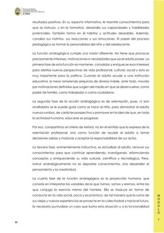 33
resultados positivos. En su aspecto informativo, le trasmite conocimientos para
que se instruya, y en lo formativo, desarrolla sus capacidades y habilidades
potenciales. También forma en él hábitos y actitudes deseables. Además,
canaliza sus instintos, sus reacciones y sus emociones. El papel del proceso
pedagógico es formar la personalidad del niño y del adolescente.
La función andragógica cumple una misión diferente. No tiene que provocar
precisamente intereses, motivaciones o necesidades que ya el adulto posee. La
primera fase de esta función es mantener, consolidar y enriquecer esos intereses
para abrirlas nuevas perspectivas de vida profesional, cultural, social y esto es
muy importante para la política. Cuando el adulto acude a una institución
educativa, lo hace rompiendo prejuicios de diversa índole, ante todo, movido
por motivaciones definidas que surgen del medio en que se desenvuelve, como
padre de familia, como trabajador o como ciudadano.
La segunda fase de la acción andragógica es de orientación, pues, ni aún
analfabeto se le puede guiar como se hace al niño, para demostrar al adulto
nuevos rumbos, de carácter prospectivo y promover en la idea de que, en toda
la actividad humana, educarse es progresar.
Por eso, compartimos el criterio de Axford, no en el sentido que lo expresa de la
orientación profesional, sino como función de ayudar al adulto a tomar
decisiones sabias y maduras y aceptar la responsabilidad de sus actos.
La tercera fase, eminentemente instructiva, es actualizar al adulto, renovar sus
conocimientos para que continúe aprendiendo, investigando, reformulando
conceptos y enriqueciendo su vida cultural, científica y tecnológica. Pero,
instruir andrológicamente no es depositar conocimientos, sino desarrollar el
pensamiento y la creatividad.
La cuarta fase de la función andragógica es la proyección humana, que
consiste en interpretar las variables de lo que fuimos, somos y eremos, entre las
que conjuga la esencia misma del hombre. Ella se traduce en forma de
conducta en la vida social, poca y económica, de tal manera que la suma de
sus viejas y nuevas experiencias se proyecte en la colectividad y hacia el futuro.
Es necesario puntualizar un caso que ilustra esta situación y a la funcionalidad
 