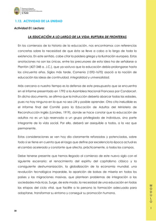 39
1.13. ACTIVIDAD DE LA UNIDAD
Actividad 01: Lectura:
LA EDUCACIÓN A LO LARGO DE LA VIDA: RUPTURA DE FRONTERAS
En los comienzos de la historia de la educación, nos encontramos con referencias
concretas sobre la necesidad de que ésta se lleve a cabo a lo largo de toda la
existencia. En este sentido, cabe citar la paideia griega y la Ilustración europea. Estas
anotaciones no son las únicas, entre los precursores de esta idea ha de señalarse a
Plantón (427-348 a. J.C.), que ya sostuvo que la educación debía prolongarse hasta
los cincuenta años. Siglos más tarde, Comenio (1592-1670) asoció a la noción de
educación las ideas de continuidad, integralidad y universalidad.
Más cercana a nuestro tiempo es la defensa de este presupuesto que se encuentra
en el Informe presentado en 1792 a la Asamblea Nacional Francesa por Condorcet.
En dicho documento, se afirma que la instrucción debería abarcar todas las edades,
pues no hay ninguna en la que no sea útil y posible aprender. Otra cita ineludible es
el Informe final del Comité para la Educación de Adultos del Ministerio de
Reconstrucción Inglés (Londres, 1919), donde se hace constar que la educación de
adultos no es un lujo reservado a un grupo privilegiado de individuos, sino parte
integrante de la vida social. Por ello, deberá ser asequible a todos, a la vez que
permanente.
Estas consideraciones se ven hoy día claramente reforzadas y potenciadas, sobre
todo si se tiene en cuenta que el rasgo que define por excelencia la época actual es
el cambio acelerado y constante que afecta, prácticamente, a todos los campos.
Debe tenerse presente que hemos llegado al comienzo de este nuevo siglo con el
siguiente escenario: el renacimiento del espíritu del capitalismo clásico y la
consiguiente deshumanización, la globalización de la economía mundial, una
revolución tecnológica imparable, la aparición de bolsas de miseria en todos los
países y las migraciones masivas, que plantean problemas de integración a las
sociedades más ricas. Surge, de este modo, la necesidad de una educación en todas
las etapas del ciclo vital, que facilite a la persona la formación adecuada para
adaptarse, transformar su entorno y conseguir su promoción humana.
 