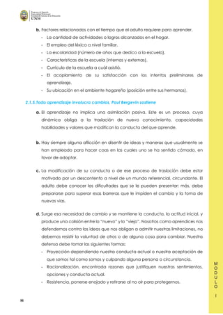 50
b. Factores relacionados con el tiempo que el adulto requiere para aprender.
- La cantidad de actividades o logros alcanzados en el hogar.
- El empleo del léxico a nivel familiar.
- La escolaridad (número de años que dedico a la escuela).
- Características de la escuela (internas y externas).
- Currículo de la escuela a cuál asistió.
- El acoplamiento de su satisfacción con los intentos preliminares de
aprendizaje.
- Su ubicación en el ambiente hogareño (posición entre sus hermanos).
2.1.5.Todo aprendizaje involucra cambios, Paul Bergevin sostiene
a. El aprendizaje no implica una asimilación pasiva. Este es un proceso, cuya
dinámica obliga a la traslación de nuevo conocimiento, capacidades
habilidades y valores que modifican la conducta del que aprende.
b. Hay siempre alguna aflicción en disentir de ideas y maneras que usualmente se
han empleado para hacer coas en las cuales uno se ha sentido cómodo, en
favor de adoptar.
c. La modificación de su conducta o de ese proceso de traslación debe estar
motivado por un descontento a nivel de un mundo referencial, circundante. El
adulto debe conocer las dificultades que se le pueden presentar; más, debe
prepararse para superar esas barreras que le impiden el cambio y la toma de
nuevas vías.
d. Surge esa necesidad de cambio y se mantiene la conducta, la actitud inicial, y
produce una colisión entre lo “nuevo” y lo “viejo”. Nosotros como aprendices nos
defendemos contra las ideas que nos obligan a admitir nuestras limitaciones, no
debemos resistir la voluntad de otros o de alguna cosa para cambiar. Nuestra
defensa debe tomar las siguientes formas:
- Proyección dependiendo nuestra conducta actual o nuestra aceptación de
que somos tal como somos y culpando alguna persona o circunstancia.
- Racionalización, encontrada razones que justifiquen nuestros sentimientos,
opciones y conducta actual.
- Resistencia, ponerse enojado y retirarse al no oír para protegernos.
 