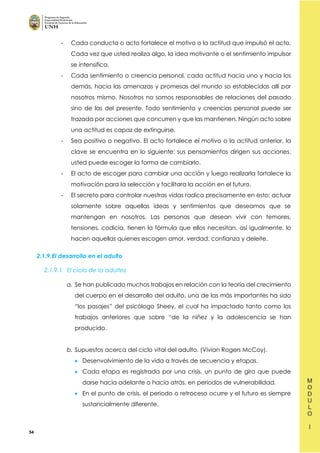 54
- Cada conducta o acto fortalece el motivo o la actitud que impulsó el acto.
Cada vez que usted realiza algo, la idea motivante o el sentimiento impulsor
se intensifica.
- Cada sentimiento o creencia personal, cada actitud hacia uno y hacia los
demás, hacia las amenazas y promesas del mundo so establecidas allí por
nosotros mismo. Nosotros no somos responsables de relaciones del pasado
sino de las del presente. Todo sentimiento y creencias personal puede ser
trazada por acciones que concurren y que las mantienen. Ningún acto sobre
una actitud es capaz de extinguirse.
- Sea positivo o negativo. El acto fortalece el motivo o la actitud anterior, la
clave se encuentra en lo siguiente: sus pensamientos dirigen sus acciones,
usted puede escoger la forma de cambiarlo.
- El acto de escoger para cambiar una acción y luego realizarla fortalece la
motivación para la selección y facilitara la acción en el futuro.
- El secreto para controlar nuestras vidas radica precisamente en esto; actuar
solamente sobre aquellas ideas y sentimientos que deseamos que se
mantengan en nosotros. Las personas que desean vivir con temores,
tensiones, codicia, tienen la fórmula que ellos necesitan, así igualmente, lo
hacen aquellas quienes escogen amor, verdad, confianza y deleite.
2.1.9.El desarrollo en el adulto
2.1.9.1. El ciclo de la adultez
a. Se han publicado muchos trabajos en relación con la teoría del crecimiento
del cuerpo en el desarrollo del adulto, una de las más importantes ha sido
“los pasajes” del psicólogo Sheey, el cual ha impactado tanto como los
trabajos anteriores que sobre “de la niñez y la adolescencia se han
producido.
b. Supuestos acerca del ciclo vital del adulto. (Vivian Rogers McCoy).
• Desenvolvimiento de la vida a través de secuencia y etapas.
• Cada etapa es registrada por una crisis, un punto de giro que puede
darse hacia adelante o hacia atrás, en periodos de vulnerabilidad.
• En el punto de crisis, el periodo o retroceso ocurre y el futuro es siempre
sustancialmente diferente.
 