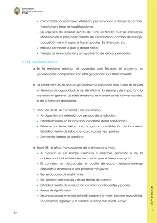 57
• Caracteriza por una nueva vitalidad, y es a menudo un lapso de cambio,
tumultuoso y lleno de insatisfacciones.
• La urgencia de ampliar puntos de vista. Se toman nuevas decisiones.
Modificación o profundiza miento de compromisos cambio de trabajo,
adquisición de un hogar, se hacen padres. Se divorcian, etc.
• Impulso por hacer lo que se desea hacer.
• Tiempo de re-evaluación y arraigamiento de valores personales.
2.1.9.4. Mediana adultez
a. En la mediana adultez, de acuerdos con Erickson, el problema es
generacional (compromiso con otra generación vs. Estancamiento).
b. La edad entre 35-60 años es generalmente el periodo más fuerte de la vida
en términos de capacidad de oír, de influir en los demás y de impactar a la
sociedad en general. La edad mediana, es la edad de las normas sociales,
la de la toma de decisiones.
c. Edad de 33-38. Se comienza a ser uno mismo.
• Arraigamiento y extensión, un periodo de ampliación.
• Establecimiento en la sociedad, desarrollo de las habilidades.
• Esfuerzo por tener éxitos, para progresar, consolidación de la carrera.
Establecimiento de relaciones con; esposa hijos, padres.
• Demanda tiempo de conflicto.
d. Edad 38- 46 años. Transacciones de la mitad de la vida.
• A menudo es un tiempo explosivo e inestable, parecido al de la
adolescencia, el individuo se da cuenta que el tiempo se agota.
• El consejero es descartado, el adulto de edad mediana emerge
dispuesto a aconsejar a una persona más joven.
• Re- evaluación de matrimonio.
• Re- examen del trabajo y de las metas de carrera.
• Establecimiento de evaluación con hijos adolescentes y padres.
• Busca de significados.
• Se presenta una inversión entre el hombre y la mujer- la mujer masculiniza,
se toma más agresiva y el hombre se hace más dúctil, suave.
 