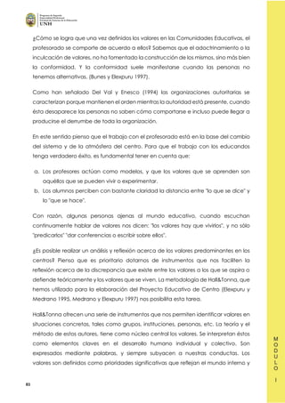 83
¿Cómo se logra que una vez definidos los valores en las Comunidades Educativas, el
profesorado se comporte de acuerdo a ellos? Sabemos que el adoctrinamiento o la
inculcación de valores, no ha fomentado la construcción de los mismos, sino más bien
la conformidad. Y la conformidad suele manifestarse cuando las personas no
tenemos alternativas. (Bunes y Elexpuru 1997).
Como han señalado Del Val y Enesco (1994) las organizaciones autoritarias se
caracterizan porque mantienen el orden mientras la autoridad está presente, cuando
ésta desaparece las personas no saben cómo comportarse e incluso puede llegar a
producirse el derrumbe de toda la organización.
En este sentido pienso que el trabajo con el profesorado está en la base del cambio
del sistema y de la atmósfera del centro. Para que el trabajo con los educandos
tenga verdadero éxito, es fundamental tener en cuenta que:
a. Los profesores actúan como modelos, y que los valores que se aprenden son
aquéllos que se pueden vivir o experimentar.
b. Los alumnos perciben con bastante claridad la distancia entre "lo que se dice" y
lo "que se hace".
Con razón, algunas personas ajenas al mundo educativo, cuando escuchan
continuamente hablar de valores nos dicen: "los valores hay que vivirlos", y no sólo
"predicarlos" "dar conferencias o escribir sobre ellos".
¿Es posible realizar un análisis y reflexión acerca de los valores predominantes en los
centros? Pienso que es prioritario dotarnos de instrumentos que nos faciliten la
reflexión acerca de la discrepancia que existe entre los valores a los que se aspira o
defiende teóricamente y los valores que se viven. La metodología de Hall&Tonna, que
hemos utilizado para la elaboración del Proyecto Educativo de Centro (Elexpuru y
Medrano 1995, Medrano y Elexpuru 1997) nos posibilita esta tarea.
Hall&Tonna ofrecen una serie de instrumentos que nos permiten identificar valores en
situaciones concretas, tales como grupos, instituciones, personas, etc. La teoría y el
método de estos autores, tiene como núcleo central los valores. Se interpretan éstos
como elementos claves en el desarrollo humano individual y colectivo. Son
expresados mediante palabras, y siempre subyacen a nuestras conductas. Los
valores son definidos como prioridades significativas que reflejan el mundo interno y
 