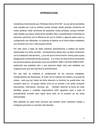 1
INTRODUCCION
Iniciaremos mencionando que “Windows Server 2012 R2” es uno de los servidores
más actuales por cual su sistema puede manejar desde grandes servidores de
nubes públicas hasta servidores de pequeñas nubes privadas, aunque también
cabe resaltar que sigue conservando aquellos roles y características contenidas en
ediciones anteriores con la diferencia de que la interfaz y algunos pasos para su
configuración son diferentes, no obstante el objetivo es el mismo lograr establecer
una conexión con uno o más equipos cliente.
Por esta razón a largo de estas prácticas aprenderemos a realizar las tareas
relacionadas con dicho servidor, comenzaremos desde cero; es decir iniciaremos
con la instalación (del servidor), y una vez que lo hemos hecho iremos paso a paso
desglosando el desarrollo de las prácticas. A si mismo se verá la forma de levantar
los servicios básicos del servidor como son el DHCP, DNS Y ACTIVE DIRECTORY,
explicando que pestañas abrir y que opciones elegir, esto será detallado con
imágenes para qué sea más fácil su entendimiento.
Por otro lado se realizará la configuración de los servicios instalados,
configuraremos las direcciones IP junto con la máscara de subred y la puerta de
enlace, para que por medio de dicha dirección (o dominio) se pueda tener una
conexión tanto en el equipo cliente como en el servidor y así poder compartir
documentos, información, recursos, etc. También veremos la forma de crear
plantillas, grupos y unidades organizativas (UO) siguiendo paso a paso el
procedimiento correcto para lograr tener éxito en la creación de las antes
mencionadas.
Más adelante se verán otros servicios que también serán necesario instalar y
configurar para tener un servidor más eficiente.
 