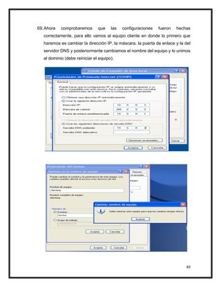 49
69.Ahora comprobaremos que las configuraciones fueron hechas
correctamente, para ello vamos al equipo cliente en donde lo primero que
haremos es cambiar la dirección IP, la máscara, la puerta de enlace y la del
servidor DNS y posteriormente cambiamos el nombre del equipo y lo unimos
al dominio (debe reiniciar el equipo).
 