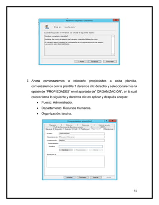55
7. Ahora comenzaremos a colocarle propiedades a cada plantilla,
comenzaremos con la plantilla 1 daremos clic derecho y seleccionaremos la
opción de “PROPIEDADES” en el apartado de” ORGANIZACIÓN”, en la cual
colocaremos lo siguiente y daremos clic en aplicar y después aceptar:
 Puesto: Administrador.
 Departamento: Recursos Humanos.
 Organización: tescha.
 