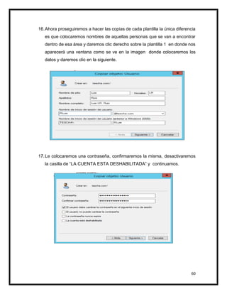 60
16.Ahora proseguiremos a hacer las copias de cada plantilla la única diferencia
es que colocaremos nombres de aquellas personas que se van a encontrar
dentro de esa área y daremos clic derecho sobre la plantilla 1 en donde nos
aparecerá una ventana como se ve en la imagen donde colocaremos los
datos y daremos clic en la siguiente.
17.Le colocaremos una contraseña, confirmaremos la misma, desactivaremos
la casilla de “LA CUENTA ESTA DESHABILITADA” y continuamos.
 