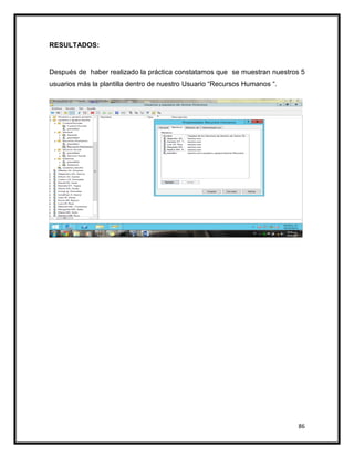 86
RESULTADOS:
Después de haber realizado la práctica constatamos que se muestran nuestros 5
usuarios más la plantilla dentro de nuestro Usuario “Recursos Humanos “.
 