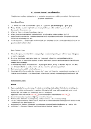M1 exam technique – some key points
This document has been put together to try to counter common errors and to communicate the requirements
of Edexcel markschemes
Some General Points
1. Use phrases and words to explain what is going on e.g. position of B at time t is r =3i + 2j + t(-4i +j)
2. Always state the equation or principle you are using before you put in numbers e.g. v = u + at or
Conservation of momentum etc.
3. Whenever there are forces, always draw a diagram
4. When resolving, always start the line by explaining or stating what you are doing e.g. Res (->)
5. If something is in equilibrium, it is best to get all the forces (positive and negative) in the resolving, and then
put the sum of them equal to zero
6. “suvat” equations – a table is highly recommended – and remember to state a positive direction, especially for
questions about vertical motion
Some Common Errors
1. If it asks for speed, remember this is a scalar, so if you have a velocity vector, you will need to use Pythagoras
to find the magnitude.
2. Be careful when to use m and when to use mg. For example m (and then multiplied by velocity) for
momentum, but mg in any force situation, including when taking moments. And note carefully the difference
between mass and weight.
3. In momentum questions always do a clear 3 stage diagram (before, during- to show the impulses, and after)
and state a direction to be positive. Errors with plus and minus signs are very common.
4. Don’t forget to give suitable units for all answers.
5. Rounding to 3sf is often sensible, (but of course don’t round until the end so you avoid early rounding errors).
However, if you have used 9.8 for g somewhere in the method, then you should give your final answer to 2sf.
Points on certain topics
Vectors
1. If you are asked when something (e.g. A) is North of something else (e.g. B), or North East of something etc.,
then set the relative position vector (i.e. position of A relative to B) equal to k times a simple vector in that
direction and then equate the i components and the j components
e.g a vector in the direction of . Similarly a vector in the direction of .
2. Constant acceleration equations and F = ma work with vectors too
3. Position vector at time t is equal to (starting position vector at t = 0) + t×(velocity vector)
4. Distance between two ships at time t equals magnitude of difference between the two position vectors at time
t (often square root of a quadratic in t)
5. Minimum of this quadratic enables you to find smallest distance between the two ships, at a specific time
6. If minimum = 0 this means the ships crash (same position vector at the same time)
 