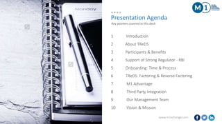 www.m1xchange.com2
Presentation Agenda
1 Introduction
2 About TReDS
3 Participants & Benefits
4 Support of Strong Regulator - RBI
5 Onboarding: Time & Process
6 TReDS: Factoring & Reverse Factoring
7 M1 Advantage
8 Third Party Integration
9 Our Management Team
10 Vision & Mission
Key pointers covered in this deck
 