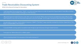 www.m1xchange.com3
Trade Receivables Discounting System “TReDS” is an online exchange being set up under the approval of Reserve Bank of India (RBI) to facilitate
discounting of invoices and Bills of exchange on a PAN India basis.
Trade Receivables Discounting System
MYND Online National Exchange (For Receivables)
RBI granted approval to Mynd Solutions in Dec 2015, to set-up and operate TReDS under the Payment and Settlement System (PSS) Act 2007.
Mynd solutions is one of the very few entities approved to set up the exchange. The Exchange is named M1 (Mynd Online National Exchange)
Key participants to be Micro, Small & Medium Enterprises “MSME” (“The Seller”), large corporates including PSUs and Govt. Departments (“The
Buyer”) and Banks/NBFCs (“the Financier”)
To provide MSMEs working capital at competitive rates through an open bid process through multiple financiers.
Financing to be “Without Recourse” to MSME supplier.
Client on-boarding started. First transaction in the month of January-17.
 