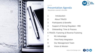 www.m1xchange.com2
Presentation Agenda
1 Introduction
2 About TReDS
3 Participants & Benefits
4 Support of Strong Regulator - RBI
5 Onboarding: Time & Process
6 TReDS: Factoring & Reverse Factoring
7 M1 Advantage
8 Third Party Integration
9 Our Management Team
10 Vision & Mission
Key pointers covered in this deck
 