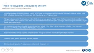 www.m1xchange.com3
Trade Receivables Discounting System “TReDS” is an online exchange being set up under the approval of Reserve Bank of India
(RBI) to facilitate discounting of invoices and Bills of exchange on a PAN India basis.
Trade Receivables Discounting System
MYND Online National Exchange (For Receivables)
RBI granted approval to Mynd Solutions in Dec 2015, to set-up and operate TReDS under the Payment and Settlement System
(PSS) Act 2007. Mynd solutions is one of the very few entities approved to set up the exchange. The Exchange is named M1 (Mynd
Online National Exchange)
Key participants to be Micro, Small & Medium Enterprises “MSME” (“The Seller”), large corporates including PSUs and Govt.
Departments (“The Buyer”) and Banks/NBFCs (“the Financier”)
To provide MSMEs working capital at competitive rates through an open bid process through multiple financiers.
Financing to be “Without Recourse” to MSME supplier.
Client on-boarding started. First transaction in the month of January-17.
 