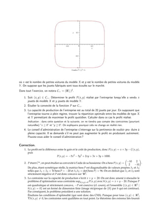 où x est le nombre de petites voitures du modèle X et y est le nombre de petites voitures du modèle
Y. On suppose que les jouets fabriqués sont tous écoulés sur le marché.
Dans tout l’exercice, on notera C+ = (R∗
+)2.
1. Soit (x, y) ∈ C+. Déterminer le profit P(x, y) réalisé par l’entreprise lorsqu’elle a vendu x
jouets de modèle X et y jouets de modèle Y.
2. Étudier la convexité de la fonction P sur C+.
3. La capacité de production de l’entreprise est au total de 20 jouets par jour. En supposant que
l’entreprise tourne à plein régime, trouver la répartition optimale entre les modèles de type X
et Y permettant de maximiser le profit quotidien. Calculer dans ce cas le profit réalisé.
Indication : dans cette question et la suivante, on ne tiendra pas compte des contraintes (pourtant
naturelles) “x ≥ 0” et “y ≥ 0”. On expliquera pourquoi cela ne change en réalité rien.
4. Le conseil d’administration de l’entreprise s’interroge sur la pertinence de vouloir pro- duire à
pleine capacité. Il se demande s’il ne peut pas augmenter le profit en produisant autrement.
Pouvez-vous aider le conseil d’administration ?
Correction.
1. Le profit est la différence entre le gain et le coût de production, donc P(x, y) = x + 3y − C(x, y),
puis
P(x, y) = −5x2
− 5y2
+ 2xy + 3x + 3y + 1000.
2. P étant C∞, on peut étudier sa convexité à l’aide de sa hessienne. On a hess P(x, y) =

−10 2
2 −10

.
De plus, étant symétrique réelle, la matrice hess P est diagonalisable de valeurs propres λ1 et λ2
telles que λ1 + λ2 = Tr hess P = −20 et λ1λ2 = det(hess P) = 96. On en déduit que λ1 et λ2 sont
strictement négative et P est donc concave sur ‘R2.
3. La contrainte sur la capacité de production s’écrit x + y = 20. On est donc amené à résoudre le
problème d’optimisation sous contrainte suph(x,y)=0 P(x, y) avec h(x, y) = x + y − 20. Puisque P
est quadratique et strictement concave, −P est coercive (cf. cours), et l’ensemble {(x, y) ∈ R2 |
h(x, y) = 0} est un fermé de dimension finie (image réciproque de {0} par h qui est continue).
Par conséquent, le problème précédent a une solution.
Étudions les conditions d’optimalité (qui sont donc des CNS). Puisque pour tous (x, y) ∈ R2,
∇h(x, y) 6= 0, les contraintes sont qualifiées en tout point. Le théorème des extrema liés fournit
 