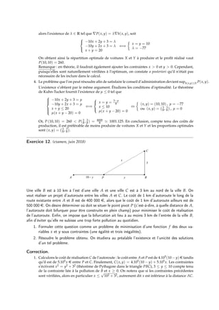 alors l’existence de λ ∈ R tel que ∇P(x, y) = λ∇h(x, y), soit



−10x + 2y + 3 = λ
−10y + 2x + 3 = λ
x + y = 20
⇐⇒

x = y = 10
λ = −77
On obtient ainsi la répartition optimale de voitures X et Y à produire et le profit réalisé vaut
P(10, 10) = 260.
Remarque : en théorie, il faudrait également ajouter les contraintes x  0 et y  0. Cependant,
puisqu’elles sont naturellement vérifiées à l’optimum, on constate a posteriori qu’il n’était pas
nécessaire de les inclure dans le calcul.
4. Le problème que l’on peut résoudre afin de satisfaire le conseil d’administration devient suph(x,y)≤0 P(x, y).
L’existence s’obtient par le même argument. Étudions les conditions d’optimalité. Le théorème
de Kuhn-Tucker fournit l’existence de µ ≤ 0 tel que







−10x + 2y + 3 = µ
−10y + 2x + 3 = µ
x + y ≤ 20
µ(x + y − 20) = 0
⇐⇒



x = y = 3−µ
8
x ≤ 10
µ(x + y − 20) = 0
⇔

(x, y) = (10, 10) , µ = −77
ou (x, y) = 3
8 , 3
8

, µ = 0
Or, P (10, 10) = 260  P(3
8 , 3
8 ) = 8009
8 ' 1001.125. En conclusion, compte tenu des coûts de
production, il est préférable de moins produire de voitures X et Y et les proportions optimales
sont (x, y) = 3
8 , 3
8

.
Exercice 12. (examen, juin 2018)
Une ville B est à 10 km à l’est d’une ville A et une ville C est à 3 km au nord de la ville B. On
veut réaliser un projet d’autoroute entre les villes A et C. Le coût de 1 km d’autoroute le long de la
route existante entre A et B est de 400 000 e, alors que le coût de 1 km d’autoroute ailleurs est de
500 000 e. On désire déterminer où doit se situer le point pivot P (c’est-à-dire, à quelle distance de A,
l’autoroute doit bifurquer pour être construite en plein champ) pour minimiser le coût de réalisation
de l’autoroute. Enfin, on impose que la bifurcation ait lieu à au moins 3 km de l’entrée de la ville B,
afin d’éviter qu’elle ne subisse une trop forte pollution au quotidien.
1. Formuler cette question comme un problème de minimisation d’une fonction f des deux va-
riables x et y sous contraintes (une égalité et trois inégalités).
2. Résoudre le problème obtenu. On étudiera au préalable l’existence et l’unicité des solutions
d’un tel problème.
Correction.
1. Calculons le coût de réalisation C de l’autoroute : le coût entre A et P est de 4.105(10 − y) e tandis
qu’il est de 5.105x e entre P et C. Finalement, C(x, y) = 4.105(10 − y) + 5.105x. Les contraintes
s’écrivent x2 = y2 + 32 (théorème de Pythagore dans le triangle PBC), 3 ≤ y ≤ 10 compte tenu
de la contrainte liée à la pollution de B et x ≥ 0. On notera que si les contraintes précédentes
sont vérifiées, alors en particulier x ≤
√
102 + 32, autrement dit x est inférieur à la distance AC.
 