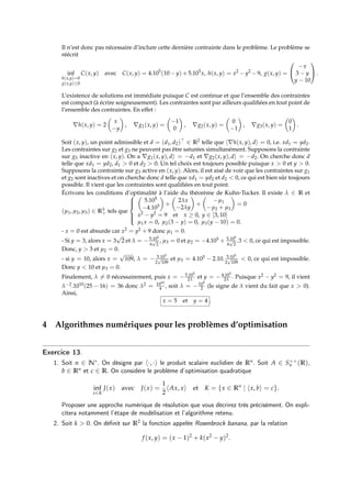 Il n’est donc pas nécessaire d’inclure cette dernière contrainte dans le problème. Le problème se
réécrit
inf
h(x,y)=0
g(x,y)≤0
C(x, y) avec C(x, y) = 4.105
(10 − y) +5.105
x, h(x, y) = x2
− y2
−9, g(x, y) =


−x
3 − y
y − 10

 .
L’existence de solutions est immédiate puisque C est continue et que l’ensemble des contraintes
est compact (à écrire soigneusement). Les contraintes sont par ailleurs qualifiées en tout point de
l’ensemble des contraintes. En effet :
∇h(x, y) = 2

x
−y

, ∇g1(x, y) =

−1
0

, ∇g2(x, y) =

0
−1

, ∇g3(x, y) =

0
1

.
Soit (x, y), un point admissible et d = (d1, d2) ∈ R2 telle que h∇h(x, y), di = 0, i.e. xd1 = yd2.
Les contraintes sur g2 et g3 ne peuvent pas être saturées simultanément. Supposons la contrainte
sur g3 inactive en (x, y). On a ∇g1(x, y), di = −d1 et ∇g2(x, y), di = −d2. On cherche donc d
telle que xd1 = yd2, d1  0 et d2  0. Un tel choix est toujours possible puisque x  0 et y  0.
Supposons la contrainte sur g3 active en (x, y). Alors, il est aisé de voir que les contraintes sur g1
et g2 sont inactives et on cherche donc d telle que xd1 = yd2 et d2  0, ce qui est bien sûr toujours
possible. Il vient que les contraintes sont qualifiées en tout point.
Écrivons les conditions d’optimalité à l’aide du théorème de Kuhn-Tucker. Il existe λ ∈ R et
(µ1, µ2, µ3) ∈ R3
+ tels que








5.105
−4.105

+

2λx
−2λy

+

−µ1
−µ2 + µ3

= 0
x2 − y2 = 9 et x ≥ 0, y ∈ [3, 10]
µ1x = 0, µ2(3 − y) = 0, µ3(y − 10) = 0.
- x = 0 est absurde car x2 = y2 + 9 donc µ1 = 0.
- Si y = 3, alors x = 3
√
2 et λ = −5.105
6
√
2
, µ3 = 0 et µ2 = −4.105 + 5.105
6
√
2
.3  0, ce qui est impossible.
Donc, y  3 et µ2 = 0.
- si y = 10, alors x =
√
109, λ = − 5.105
2
√
109
et µ3 = 4.105 − 2.10. 5.105
2
√
109
 0, ce qui est impossible.
Donc y  10 et µ3 = 0.
Finalement, λ 6= 0 nécessairement, puis x = −5.105
2λ et y = −4.105
2λ . Puisque x2 − y2 = 9, il vient
λ−2.1010(25 − 16) = 36 donc λ2 = 1010
4 , soit λ = −105
2 (le signe de λ vient du fait que x  0).
Ainsi,
x = 5 et y = 4 .
4 Algorithmes numériques pour les problèmes d’optimisation
Exercice 13.
1. Soit n ∈ N∗. On désigne par h·, ·i le produit scalaire euclidien de Rn. Soit A ∈ S++
n (R),
b ∈ Rn et c ∈ R. On considère le problème d’optimisation quadratique
inf
x∈K
J(x) avec J(x) =
1
2
hAx, xi et K = {x ∈ Rn
| hx, bi = c}.
Proposer une approche numérique de résolution que vous décrirez très précisément. On expli-
citera notamment l’étape de modélisation et l’algorithme retenu.
2. Soit k  0. On définit sur R2 la fonction appelée Rosenbrock banana, par la relation
f (x, y) = (x − 1)2
+ k(x2
− y)2
.
 