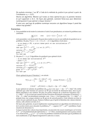 On souhaite minimiser f sur R2 à l’aide de la méthode du gradient à pas optimal à partir de
l’initialisation x0 = (0, 0).
Décrire cet algorithme. Montrer qu’il existe un choix optimal de pas à la première itération
et qu’il appartient à ]0, 1[. De façon plus générale, comment feriez-vous pour déterminer
numériquement le pas optimal à chaque itération ?
À votre avis, quel type de problème numérique rencontre cet algorithme lorsque k prend des
valeurs trop grandes ?
Correction.
1. Une possibilité est de traiter la contrainte à l’aide d’une pénalisation, en traitant le problème sans
contrainte :
inf
x∈Rn
Jε(x) avec Jε(x) = J(x) +
1
ε
(hx, bi − c)2
,
où le paramètre ε est choisi petit. On peut alors mettre en œuvre une méthode de gradient sur ce
problème. De plus, ∇Jε(x) = Ax + 2
ε (hx, bi − c)b. L’algorithme s’écrit alors :
- on se donne ρ ∈ R, a priori assez petit et une initialisation x(0)
- poser k = 0
tant que ( x(k+1) − x(k)
Rn
≥ ε) et (k ≤ kmax) :
calculer d(k) = −∇J(x(k))
poser x(k+1) = x(k) + ρd(k)
fin tant que
2. On pose X = (x, y). L’algorithme du gradient à pas optimal s’écrit :
- on se donne une initialisation X(0)
- poser k = 0
tant que ( X(k+1) − X(k)
R2
≥ ε) et (k ≤ kmax) :
calculer d(k) = −∇f (X(k))
calculer ρ(k) = argmin f (X(k) + ρd(k))
poser X(k+1) = X(k) + ρ(k)d(k)
fin tant que
Choix optimal du pas à l’iteration 1 : on calcule :
∇f (x, y) =

2(x − 1) + 4kx(x2 − y)
−2k(x2 − y)

et donc ∇f (0, 0) =

−2
0

.
Puisque
f ((0, 0)
− ρ∇f (0, 0)) = f (2ρ, 0) = (2ρ − 1)2
+ 16kρ4
,
le pas optimal est solution du problème infρ∈R ϕ(ρ) avec ϕ(ρ) = (2ρ − 1)2 + 16kρ4. On vérifie
aisément que cette fonction est coercive sur R qui est fermé de dimension finie, donc le pro-
blème précédent à une solution. De plus, les points critiques de ϕ résolvent l’équation 2(2ρ −
1) + 64kρ3 = 0. Or, en tant que somme de deux fonctions strictement croissantes, la fonction ρ 7→
2(2ρ − 1) + 64kρ3 est strictement croissante, vaut −2 en ρ = 0 et l’équation 2(2ρ − 1) + 64kρ3 = 0
possède donc une unique solution sur R qui est de surcroît positive. Cette solution est donc la
valeur du pas optimale du pas. Notons d’ailleurs que d’après le théorème des valeurs intermé-
diaires, cette solution est dans ]0, 1[.
De façon plus générale, on peut implémenter numériquement un algorithme de dichotomie ou
de la section dorée pour résoudre le problème ρ(k) = argmin f (X(k) + ρd(k)) (problème d’opti-
misation de dimension 1).
Lorsque k prend des valeurs trop importantes, on rencontre des soucis numériques car le terme
k(x2 − y)2 est prédominant devant le terme (x − 1)2. Donc, numériquement, tout se passe comme
si on résolvait inf(x,y)∈R2 (x2 − y)2 au lieu du problème souhaité (on dit alors que le problème est
mal conditionné, ce qui dépasse largement le cadre de ce cours).
 