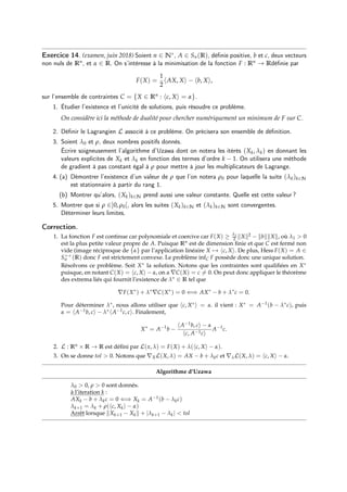Exercice 14. (examen, juin 2018) Soient n ∈ N∗, A ∈ Sn(R), définie positive, b et c, deux vecteurs
non nuls de Rn, et α ∈ R. On s’intéresse à la minimisation de la fonction F : Rn → Rdéfinie par
F(X) =
1
2
hAX, Xi − hb, Xi,
sur l’ensemble de contraintes C = {X ∈ Rn : hc, Xi = α}.
1. Étudier l’existence et l’unicité de solutions, puis résoudre ce problème.
On considère ici la méthode de dualité pour chercher numériquement un minimum de F sur C.
2. Définir le Lagrangien L associé à ce problème. On précisera son ensemble de définition.
3. Soient λ0 et ρ, deux nombres positifs donnés.
Écrire soigneusement l’algorithme d’Uzawa dont on notera les itérés (Xk, λk) en donnant les
valeurs explicites de Xk et λk en fonction des termes d’ordre k − 1. On utilisera une méthode
de gradient à pas constant égal à ρ pour mettre à jour les multiplicateurs de Lagrange.
4. (a) Démontrer l’existence d’un valeur de ρ que l’on notera ρ0 pour laquelle la suite (λk)k∈N
est stationnaire à partir du rang 1.
(b) Montrer qu’alors, (Xk)k∈N prend aussi une valeur constante. Quelle est cette valeur ?
5. Montrer que si ρ ∈]0, ρ0[, alors les suites (Xk)k∈N et (λk)k∈N sont convergentes.
Déterminer leurs limites.
Correction.
1. La fonction F est continue car polynomiale et coercive car F(X) ≥ λ1
2 kXk2 − kbkkXk, où λ1  0
est la plus petite valeur propre de A. Puisque Rn est de dimension finie et que C est fermé non
vide (image réciproque de {α} par l’application linéaire X 7→ hc, Xi. De plus, Hess F(X) = A ∈
S++
n (R) donc F est strictement convexe. Le problème infC F possède donc une unique solution.
Résolvons ce problème. Soit X∗ la solution. Notons que les contraintes sont qualifiées en X∗
puisque, en notant C(X) = hc, Xi − α, on a ∇C(X) = c 6= 0. On peut donc appliquer le théorème
des extrema liés qui fournit l’existence de λ∗ ∈ R tel que
∇F(X∗
) + λ∗
∇C(X∗
) = 0 ⇐⇒ AX∗
− b + λ∗
c = 0.
Pour déterminer λ∗, nous allons utiliser que hc, X∗i = α. il vient : X∗ = A−1(b − λ∗c), puis
α = hA−1b, ci − λ∗hA−1c, ci. Finalement,
X∗
= A−1
b −
hA−1b, ci − α
hc, A−1ci
A−1
c.
2. L : Rn × R → R est défini par L(x, λ) = F(X) + λ(hc, Xi − α).
3. On se donne tol  0. Notons que ∇XL(X, λ) = AX − b + λkc et ∇λL(X, λ) = hc, Xi − α.
Algorithme d’Uzawa
λ0  0, ρ  0 sont donnés.
à l’iteration k :
AXk − b + λkc = 0 ⇐⇒ Xk = A−1(b − λkc)
λk+1 = λk + ρ(hc, Xki − α)
Arrêt lorsque kXk+1 − Xkk + |λk+1 − λk|  tol
 