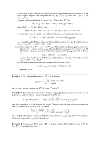 2. L’application Φ étant bilinéaire, sa continuité sur E2 est équivalente à sa continuité en (0, 0). De
plus, d’après l’inégalité de Cauchy-Schwarz, |Φ(x, y)| ≤ kxk · kyk pour tous (x, y) ∈ E2, où
kxk =
p
hx, xi.
Étudions la différentiabilité de Φ. Fixons (x, y) ∈ E2 et (h, k) ∈ E2. On a :
Φ(x + h, y + k) = Φ(x, y) + Φ(x, k) + Φ(h, y) + Φ(h, k),
donc si L(h, k) = Φ(x, k) + Φ(h, y), on a
kΦ(x + h, y + k) − Φ(x, y) − L(h, k)k = kΦ(h, k)k ≤ khk · kkk = o(N(h, k)),
en prenant par exemple N(h, k) = max{khk, kkk}. De plus, L est linéaire et continue car
|L(h, k)| ≤ kxk · kkk + khk · kyk ≤ N(x, y)N(h, k) −
−−−−
→
N(h,k)→0
0,
en vertu de l’inégalité de Cauchy-Schwarz. On en déduit simultanément que Φ est différentiable,
et que dΦ(x,y)(h, k) = L(h, k) = hx, ki + hy, hi.
3. (a) L’application X ∈ Rn 7→ kXk2 est C∞ donc différentiable sur Rn, car polynômiale. L’ap-
plication X 7→ AX est linéaire, donc différentiable. Par conséquent, l’application J est dif-
férentiable en tant que composée de fonctions qui le sont. De plus, pour tout X ∈ Rm, on
a
J(X) = hAX, AXi = hA>
AX, Xi,
avec A> A ∈ Sm(R). On en déduit que la différentielle de J en X est l’application linéaire
dX J : h ∈ Rm 7→ 2hA> AX, hi.
(b) Utilisons le théorème de composition des différentielles. On obtient
dXG(h) = dJ(X) f ◦ dX J(h) = 2f 0
(J(X))A>
Ah.
pour tout h ∈ Rm.
Exercice 2. On considère la fonction f : R2 → R définie par
f (x, y) =
(
x3+y3
x2+y2 si (x, y) 6= (0, 0)
0 sinon.
La fonction f est-elle continue sur R2 ? de classe C1 sur R2 ?
Correction. La fonction f est C∞ sur R2{(0, 0)} en tant que produit, quotient ne s’annulant pas etc.
de fonctions qui le sont. Reste à étudier la régularité en (0, 0). On a
∀(x, y) ∈ R2
{(0, 0)}, |f (x, y)| ≤
|x|3
x2
+
|y|3
y2
= |x| + |y| −
−−−−−
→
(x,y)→(0,0)
0.
f est donc continue en (0, 0). En revanche, f n’est pas C1 en ce point car elle n’est même pas différentiable
en (0, 0). En effet, soit t 6= 0 et (x, y) 6= (0, 0). On a
f (tx, ty) − f (0, 0)
t
=
t3(x3 + y3)
t3(x2 + y2)
−
−−−−−
→
(x,y)→(0,0)
x3 + y3
x2 + y2
.
Or, si f était différentiable en (0, 0), cette limite coïnciserait avec d(0,0) f (x, y) et serait en particulier
linéaire par rapport à (x, y) ce qui n’est pas le cas.
Exercice 3. (examen, juin 2018) Soit f : R2 → R, une fonction différentiable. Soit x0 ∈ R2. On
note ∇f (x0) le gradient de f en x0.
 