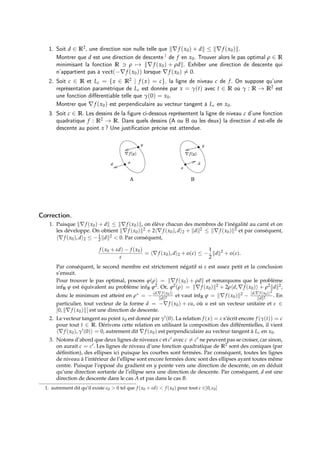 1. Soit d ∈ R2, une direction non nulle telle que k∇f (x0) + dk ≤ k∇f (x0)k.
Montrer que d est une direction de descente 1 de f en x0. Trouver alors le pas optimal ρ ∈ R
minimisant la fonction R 3 ρ 7→ k∇f (x0) + ρdk. Exhiber une direction de descente qui
n’appartient pas à vect(−∇f (x0)) lorsque ∇f (x0) 6= 0.
2. Soit c ∈ R et Lc = {x ∈ R2 | f (x) = c}, la ligne de niveau c de f. On suppose qu’une
représentation paramétrique de Lc est donnée par x = γ(t) avec t ∈ R où γ : R → R2 est
une fonction différentiable telle que γ(0) = x0.
Montrer que ∇f (x0) est perpendiculaire au vecteur tangent à Lc en x0.
3. Soit c ∈ R. Les dessins de la figure ci-dessous représentent la ligne de niveau c d’une fonction
quadratique f : R2 → R. Dans quels dessins (A ou B ou les deux) la direction d est-elle de
descente au point x ? Une justification précise est attendue.
Correction.
1. Puisque k∇f (x0) + dk ≤ k∇f (x0)k, on élève chacun des membres de l’inégalité au carré et on
les développe. On obtient k∇f (x0)k2 + 2h∇f (x0), di2 + kdk2 ≤ k∇f (x0)k2 et par conséquent,
h∇f (x0), di2 ≤ −1
2 kdk2 < 0. Par conséquent,
f (x0 + εd) − f (x0)
ε
= h∇f (x0), di2 + o(ε) ≤ −
1
2
kdk2
+ o(ε).
Par conséquent, le second membre est strictement négatif si ε est assez petit et la conclusion
s’ensuit.
Pour trouver le pas optimal, posons ϕ(ρ) = k∇f (x0) + ρdk et remarquons que le problème
infR ϕ est équivalent au problème infR ϕ2. Or, ϕ2(ρ) = k∇f (x0)k2 + 2ρhd, ∇f (x0)i + ρ2kdk2,
donc le minimum est atteint en ρ∗ = −hd,∇f (x0)i
kdk2 et vaut infR ϕ = k∇f (x0)k2 − hd,∇f (x0)i2
kdk2 . En
particulier, tout vecteur de la forme d = −∇f (x0) + εu, où u est un vecteur unitaire et ε ∈
]0, k∇f (x0)k[ est une direction de descente.
2. Le vecteur tangent au point x0 est donné par γ0(0). La relation f (x) = c s’écrit encore f (γ(t)) = c
pour tout t ∈ R. Dérivons cette relation en utilisant la composition des différentielles, il vient
h∇f (x0), γ0(0)i = 0, autrement dit ∇f (x0) est perpendiculaire au vecteur tangent à Lc en x0.
3. Notons d’abord que deux lignes de niveaux c et c0 avec c 6= c0 ne peuvent pas se croiser, car sinon,
on aurait c = c0. Les lignes de niveau d’une fonction quadratique de R2 sont des coniques (par
définition), des ellipses ici puisque les courbes sont fermées. Par conséquent, toutes les lignes
de niveau à l’intérieur de l’ellipse sont encore fermées donc sont des ellipses ayant toutes même
centre. Puisque l’opposé du gradient en y pointe vers une direction de descente, on en déduit
qu’une direction sortante de l’ellipse sera une direction de descente. Par conséquent, d est une
direction de descente dans le cas A et pas dans le cas B.
1. autrement dit qu’il existe ε0 > 0 tel que f (x0 + εd) < f (x0) pour tout ε ∈]0, ε0]
 