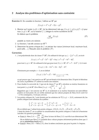 2 Analyse des problèmes d’optimisation sans contrainte
Exercice 4. On considère la fonction f définie sur R2 par
f (x, y) = x4
+ y4
− 2(x − y)2
.
1. Montrer qu’il existe (α, β) ∈ R2
+ (et les déterminer) tels que f (x, y) ≥ αk(x, y)k2 + β pour
tous (x, y) ∈ R2, où la notation k · k désigne la norme euclidienne de R2.
En déduire que le problème
inf
(x,y)∈R2
f (x, y) (P)
possède au moins une solution.
2. La fonction f est-elle convexe sur R2 ?
3. Déterminer les points critiques de f, et préciser leur nature (minimum local, maximum local,
point-selle, ...). Résoudre alors le problème (P).
Correction.
1. f est polynômiale donc de classe C∞(R2). En utilisant le fait que xy ≥ −1
2 (x2 + y2), on écrit
f (x, y) ≥ x4
+ y4
− 2x2
− 2y2
+ 4xy ≥ x4
+ y2
− 4x2
− 4y2
,
pour tout (x, y) ∈ R2. En utilisant le fait que pour tout (X, ε) ∈ R2, X4 + ε4 − 2εX2 ≥ 0, il vient
f (x, y) ≥ (2ε − 4)x2
+ (2ε − 4)y2
− 2ε4
.
Choisissons par exemple ε = 3, on en déduit
f (x, y) ≥ 2(x2
+ y2
) − 162 −
−−−−−−
→
k(x,y)k→+∞
+∞,
ce qui prouve que f est coercive sur R2 qui est fermé et de dimension finie. D’après le théorème
du cours, le problème (P) admet au moins une solution.
2. Pour étudier la convexité de f (qui est de classe C2 sur R2), calculons sa matrice hessienne en
tout point (x, y) de R2. On a Hess f (x, y) = 4

3x2 − 1 1
1 3y2 − 1

.
Rappelons que f est convexe sur R2 si, et seulement si sa matrice hessienne est semi-définie
positive en tout point. Or, on vérifie aisément que les valeurs propres de Hess f (0, 0) sont 0 et
−2. Par conséquent, f n’est pas convexe.
3. Les points critiques de f sont donnés par les solutions de ∇f (x, y) = (0, 0), autrement dit, les
points critiques sont solutions du système :

x3 − (x − y) = 0
y3 + (x − y) = 0
⇔

x3 + y3 = 0
y3 + (x − y) = 0
⇔

y = −x
x3 − 2x = 0
On en déduit que f admet trois points critiques : O(0, 0), A(
√
2, −
√
2) et B(−
√
2,
√
2).
f étant de classe C2, on va utiliser la caractérisation des points critiques à l’aide de la hessienne
calculée à la question précédente.
• Point A : Hess f (A) =

20 4
4 20

donc la trace de Hess f (A) vaut 40 et son déterminant 384.
On en déduit que Hess f (A) possède deux valeurs propres strictement positives donc que A
est un minimiseur local pour f.
• Point B : Hess f (B) = Hess f (A), donc la même conclusion que pour le point A s’impose.
 