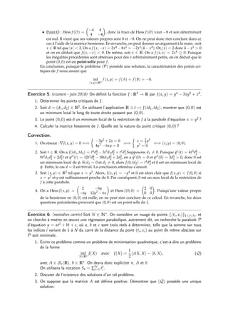 • Point O : Hess f (O) =

−4 4
4 −4

, donc la trace de Hess f (O) vaut −8 et son déterminant
est nul. Il vient que ses valeurs propres sont 0 et −8. On ne peut donc rien conclure dans ce
cas à l’aide de la matrice hessienne. En revanche, on peut donner un argument à la main : soit
x ∈ R tel que |x|  2. On a f (x, −x) = 2x4 − 8x2 = −2x2(4 − x4). Or, |x|  2 donc 4 − x2  0
et on en déduit que f (x, −x)  0. De même, soit x ∈ R. On a f (x, x) = 2x4 ≥ 0. Puisque
les inégalités précédentes sont obtenues pour des x arbitrairement petits, on en déduit que le
point (0, 0) est un point-selle pour f.
En conclusion, puisque le problème (P) possède une solution, la caractérisation des points cri-
tiques de f nous assure que
inf
(x,y)∈R2
f (x, y) = f (A) = f (B) = −8.
Exercice 5. (examen - juin 2018) On définit la fonction J : R2 → R par J(x, y) = y4 − 3xy2 + x2.
1. Déterminer les points critiques de J.
2. Soit d = (d1, d2) ∈ R2. En utilisant l’application R 3 t 7→ J(td1, td2), montrer que (0, 0) est
un minimum local le long de toute droite passant par (0, 0).
3. Le point (0, 0) est-il un minimum local de la restriction de J à la parabole d’équation x = y2 ?
4. Calculer la matrice hessienne de J. Quelle est la nature du point critique (0, 0) ?
Correction.
1. On résout : ∇J(x, y) = 0 ⇐⇒

−3y2 + 2x = 0
4y3 − 6xy = 0
⇐⇒

x = 3
2 y2
y3 = 0
⇐⇒ (x, y) = (0, 0).
2. Soit t ∈ R. On a J(td1, td2) = t4d4
2 − 3t3d1d2
2 + t2d2
1.Supposons d1 6= 0. Puisque ψ0(t) = 4t3d4
2 −
9t2d1d2
2 + 2d2
1t et ψ00(t) = 12t2d4
2 − 18td1d2
2 + 2d2
1, on a ψ0(0) = 0 et ψ00(0) = 2d2
1  0, donc 0 est
un minimum local de ψ. Si d1 = 0 et d2 6= 0, alors J(0, td2) = t4d4
2 et 0 est un minimum local de
ψ. Enfin, le cas d = 0 est trivial. La conclusion attendue s’ensuit.
3. Soit (x, y) ∈ R2 tel que x = y2. Alors, J(x, y) = −y4 et il est alors clair que J(x, y)  J(0, 0) si
x = y2 et y est suffisamment proche de 0. Par conséquent, 0 est un max local de la restriction de
J à cette parabole.
4. On a Hess J(x, y) =

2 −6y
−6y 12y2 − 6x

et Hess J(0, 0) =

2 0
0 0

. Puisqu’une valeur propre
de la hessienne en (0, 0) est nulle, on ne peut rien conclure de ce calcul. En revanche, les deux
questions précédentes prouvent que (0, 0) est un point selle de J.
Exercice 6. (moindres carrés) Soit N ∈ N∗. On considère un nuage de points {(ti, xi)}1≤i≤N, et
on cherche à mettre en œuvre une régression parabolique, autrement dit, on recherche la parabole P
d’équation y = at2 + bt + c, où a, b et c sont trois réels à déterminer, telle que la somme sur tous
les indices i variant de 1 à N du carré de la distance du point (ti, xi) au point de même abscisse sur
P soit minimale.
1. Écrire ce problème comme un problème de minimisation quadratique, c’est-à-dire un problème
de la forme
inf
X∈Rn
J(X) avec J(X) =
1
2
hAX, Xi − hb, Xi, (Q)
avec A ∈ Sn(R), b ∈ Rn. On devra donc expliciter n, A et b.
On utilisera la notation Sk = ∑N
i=1 tk
i .
2. Discuter de l’existence des solutions d’un tel problème.
3. On suppose que la matrice A est définie positive. Démontrer que (Q) possède une unique
solution.
 
