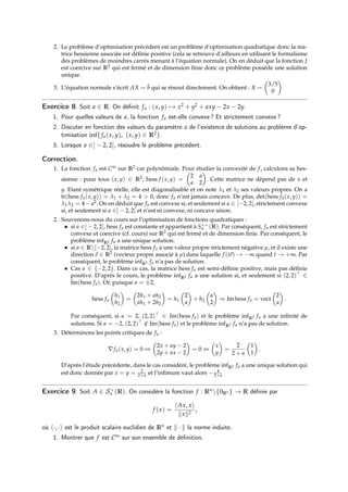 2. Le problème d’optimisation précédent est un problème d’optimisation quadratique donc la ma-
trice hessienne associée est définie positive (cela se retrouve d’ailleurs en utilisant le formalisme
des problèmes de moindres carrés menant à l’équation normale). On en déduit que la fonction J
est coercive sur R2 qui est fermé et de dimension finie donc ce problème possède une solution
unique.
3. L’équation normale s’écrit AX = b̃ qui se résout directement. On obtient : X =

3/5
0

Exercice 8. Soit a ∈ R. On définit fa : (x, y) 7→ x2 + y2 + axy − 2x − 2y.
1. Pour quelles valeurs de a, la fonction fa est-elle convexe ? Et strictement convexe ?
2. Discuter en fonction des valeurs du paramètre a de l’existence de solutions au problème d’op-
timisation inf{fa(x, y), (x, y) ∈ R2}.
3. Lorsque a ∈] − 2, 2[, résoudre le problème précédent.
Correction.
1. La fonction fa est C∞ sur R2 car polynômiale. Pour étudier la convexité de f, calculons sa hes-
sienne : pour tous (x, y) ∈ R2, hess f (x, y) =

2 a
a 2

. Cette matrice ne dépend pas de x et
y. Etant symétrique réelle, elle est diagonalisable et on note λ1 et λ2 ses valeurs propres. On a
tr(hess fa(x, y)) = λ1 + λ2 = 4  0, donc fa n’est jamais concave. De plus, det(hess fa(x, y)) =
λ1λ2 = 4 − a2. On en déduit que fa est convexe si, et seulement si a ∈ [−2, 2], strictement convexe
si, et seulement si a ∈] − 2, 2[ et n’est ni convexe, ni concave sinon.
2. Souvenons-nous du cours sur l’optimisation de fonctions quadratiques :
• si a ∈] − 2, 2[, hess fa est constante et appartient à S++
n (R). Par conséquent, fa est strictement
convexe et coercive (cf. cours) sur R2 qui est fermé et de dimension finie. Par conséquent, le
problème infR2 fa a une unique solution.
• si a ∈ R[−2, 2], la matrice hess fa a une valeur propre strictement négative µ, et il existe une
direction~
e ∈ R2 (vecteur propre associé à µ) dans laquelle f (t~
e) → −∞ quand t → +∞. Par
conséquent, le problème infR2 fa n’a pas de solution.
• Cas a ∈ {−2, 2}. Dans ce cas, la matrice hess fa est semi-définie positive, mais pas définie
positive. D’après le cours, le problème infR2 fa a une solution si, et seulement si (2, 2) ∈
Im(hess fa). Or, puisque a = ±2,
hess fa

h1
h2

=

2h1 + ah2
ah1 + 2h2

= h1

2
a

+ h2

a
2

⇒ Im hess fa = vect

2
a

.
Par conséquent, si a = 2, (2, 2) ∈ Im(hess fa) et le problème infR2 fa a une infinité de
solutions. Si a = −2, (2, 2) /
∈ Im(hess fa) et le problème infR2 fa n’a pas de solution.
3. Déterminons les points critiques de fa :
∇fa(x, y) = 0 ⇔

2x + ay − 2
2y + ax − 2

= 0 ⇔

x
y

=
2
2 + a

1
1

.
D’après l’étude précédente, dans le cas considéré, le problème infR2 fa a une unique solution qui
est donc donnée par x = y = 2
2+a et l’infimum vaut alors − 4
2+a
Exercice 9. Soit A ∈ S+
n (R). On considère la fonction f : Rn{0Rn } → R définie par
f (x) =
hAx, xi
kxk2
,
où h·, ·i est le produit scalaire euclidien de Rn et k · k la norme induite.
1. Montrer que f est C∞ sur son ensemble de définition.
 