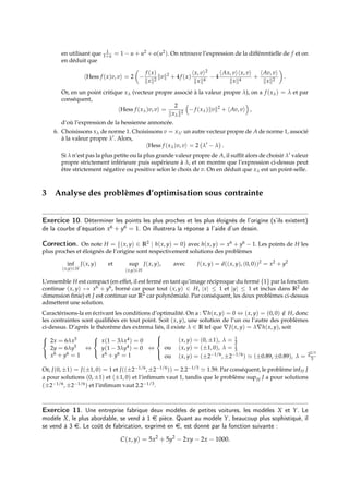 en utilisant que 1
1+u = 1 − u + u2 + o(u2). On retrouve l’expression de la différentielle de f et on
en déduit que
hHess f (x)v, vi = 2

−
f (x)
kxk2
kvk2
+ 4f (x)
hx, vi2
kxk4
− 4
hAx, vihx, vi
kxk4
+
hAv, vi
kxk2

.
Or, en un point critique xλ (vecteur propre associé à la valeur propre λ), on a f (xλ) = λ et par
conséquent,
hHess f (xλ)v, vi =
2
kxλk2

−f (xλ)kvk2
+ hAv, vi

,
d’où l’expression de la hessienne annoncée.
6. Choisissons xλ de norme 1. Choisissons v = xλ0 un autre vecteur propre de A de norme 1, associé
à la valeur propre λ0. Alors,
hHess f (xλ)v, vi = 2 λ0
− λ

.
Si λ n’est pas la plus petite ou la plus grande valeur propre de A, il suffit alors de choisir λ0 valeur
propre strictement inférieure puis supérieure à λ, et on montre que l’expression ci-dessus peut
être strictement négative ou positive selon le choix de v. On en déduit que xλ est un point-selle.
3 Analyse des problèmes d’optimisation sous contrainte
Exercice 10. Déterminer les points les plus proches et les plus éloignés de l’origine (s’ils existent)
de la courbe d’équation x6 + y6 = 1. On illustrera la réponse à l’aide d’un dessin.
Correction. On note H = {(x, y) ∈ R2 | h(x, y) = 0} avec h(x, y) = x6 + y6 − 1. Les points de H les
plus proches et éloignés de l’origine sont respectivement solutions des problèmes
inf
(x,y)∈H
J(x, y) et sup
(x,y)∈H
J(x, y), avec J(x, y) = d((x, y), (0, 0))2
= x2
+ y2
L’ensemble H est compact (en effet, il est fermé en tant qu’image réciproque du fermé {1} par la fonction
continue (x, y) 7→ x6 + y6, borné car pour tout (x, y) ∈ H, |x| ≤ 1 et |y| ≤ 1 et inclus dans R2 de
dimension finie) et J est continue sur R2 car polynômiale. Par conséquent, les deux problèmes ci-dessus
admettent une solution.
Caractérisons-la en écrivant les conditions d’optimalité. On a : ∇h(x, y) = 0 ⇔ (x, y) = (0, 0) /
∈ H, donc
les contraintes sont qualifiées en tout point. Soit (x, y), une solution de l’un ou l’autre des problèmes
ci-dessus. D’après le théorème des extrema liés, il existe λ ∈ R tel que ∇J(x, y) = λ∇h(x, y), soit



2x = 6λx5
2y = 6λy5
x6 + y6 = 1
⇔



x(1 − 3λx4) = 0
y(1 − 3λy4) = 0
x6 + y6 = 1
⇔





(x, y) = (0, ±1), λ = 1
3
ou (x, y) = (±1, 0), λ = 1
3
ou (x, y) = (±2−1/6, ±2−1/6) ' (±0.89, ±0.89), λ = 22/3
3
Or, J(0, ±1) = J(±1, 0) = 1 et J((±2−1/6, ±2−1/6)) = 2.2−1/3 ' 1.59. Par conséquent, le problème infH J
a pour solutions (0, ±1) et (±1, 0) et l’infimum vaut 1, tandis que le problème supH J a pour solutions
(±2−1/6, ±2−1/6) et l’infimum vaut 2.2−1/3.
Exercice 11. Une entreprise fabrique deux modèles de petites voitures, les modèles X et Y. Le
modèle X, le plus abordable, se vend à 1 e pièce. Quant au modèle Y, beaucoup plus sophistiqué, il
se vend à 3 e. Le coût de fabrication, exprimé en e, est donné par la fonction suivante :
C(x, y) = 5x2
+ 5y2
− 2xy − 2x − 1000.
 