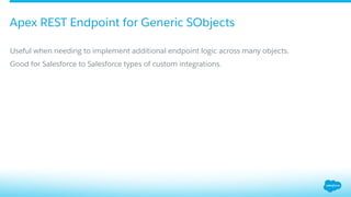 ​ Useful when needing to implement additional endpoint logic across many objects.
​ Good for Salesforce to Salesforce types of custom integrations.
Apex REST Endpoint for Generic SObjects
 