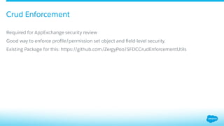 ​ Required for AppExchange security review
​ Good way to enforce proﬁle/permission set object and ﬁeld-level security.
​ Existing Package for this: https://github.com/ZergyPoo/SFDCCrudEnforcementUtils
Crud Enforcement
 