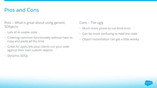 ​ Pros – What is great about using generic
SObjects
•  Lots of re-usable code
•  Covering common functionality without have to
copy and paste all the time
•  Great for apps, lets your clients run your code
against their own custom objects
•  Dynamic SOQL
​ Cons – The ugly
•  Much more prone to run-time error
•  Can be more confusing to read the code
•  Object instantiation can get a little wonky
Pros and Cons
 