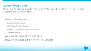 Overview of Topic
​ We all like to write re-usable code, one of the ways to do this is to use Generic
SObjects in our Apex classes.
​  Some code examples
•  Schema Describe Code
•  Multi-Object Trigger Handlers
•  Apex REST endpoint for generic SObjects
•  Crud Enforcement
​  A couple of real-world case studies
​  Pros and common pitfalls of generic SObjects
 
